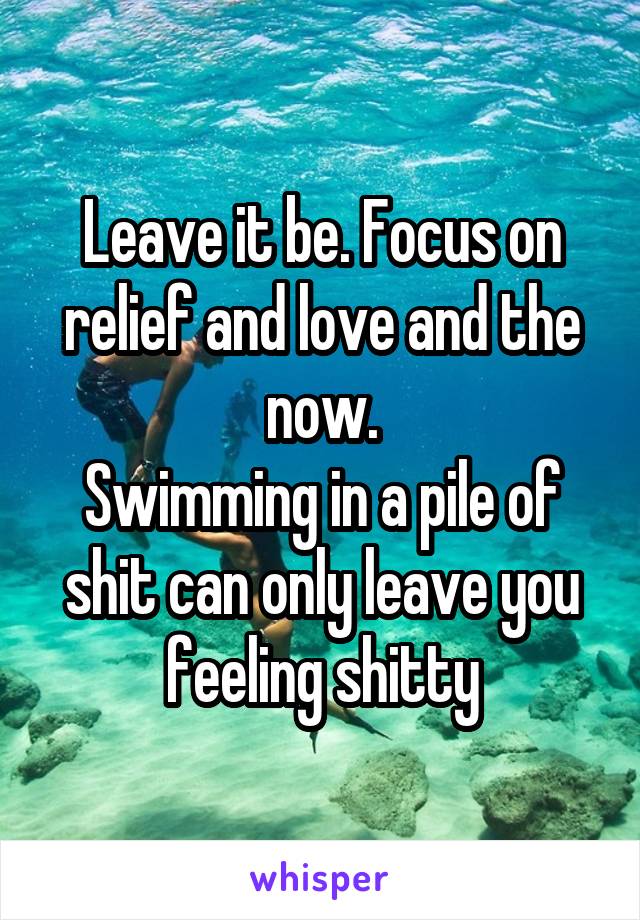 Leave it be. Focus on relief and love and the now.
Swimming in a pile of shit can only leave you feeling shitty