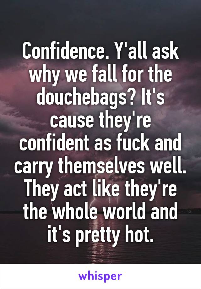 Confidence. Y'all ask why we fall for the douchebags? It's cause they're confident as fuck and carry themselves well. They act like they're the whole world and it's pretty hot.