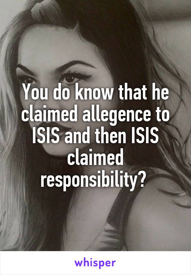 You do know that he claimed allegence to ISIS and then ISIS claimed responsibility? 