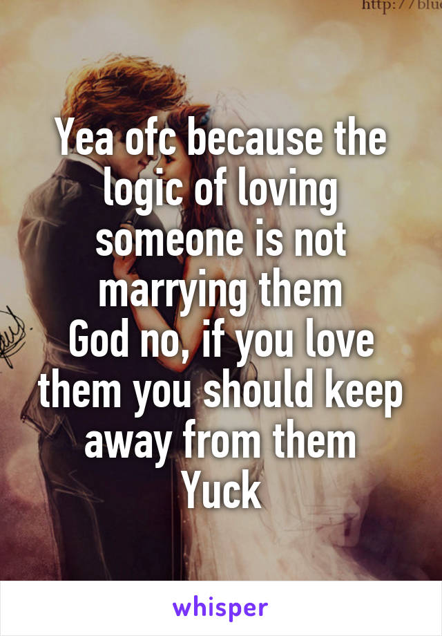 Yea ofc because the logic of loving someone is not marrying them
God no, if you love them you should keep away from them
Yuck