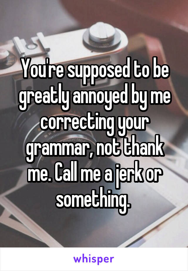 You're supposed to be greatly annoyed by me correcting your grammar, not thank me. Call me a jerk or something. 