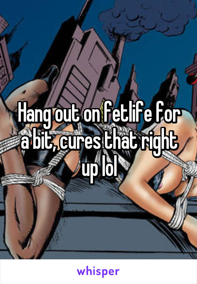 Hang out on fetlife for a bit, cures that right up lol