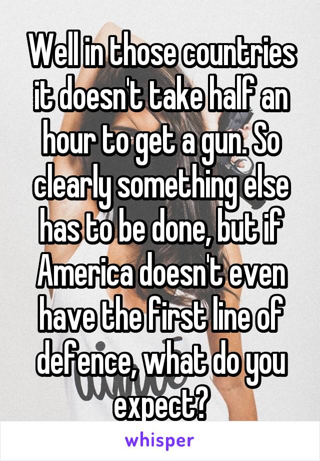 Well in those countries it doesn't take half an hour to get a gun. So clearly something else has to be done, but if America doesn't even have the first line of defence, what do you expect?