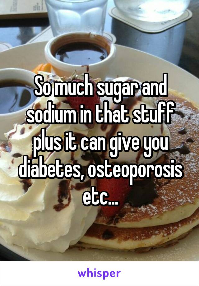 So much sugar and sodium in that stuff plus it can give you diabetes, osteoporosis etc...