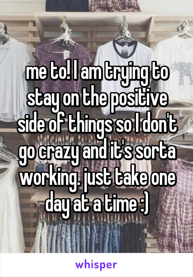 me to! I am trying to stay on the positive side of things so I don't go crazy and it's sorta working. just take one day at a time :)