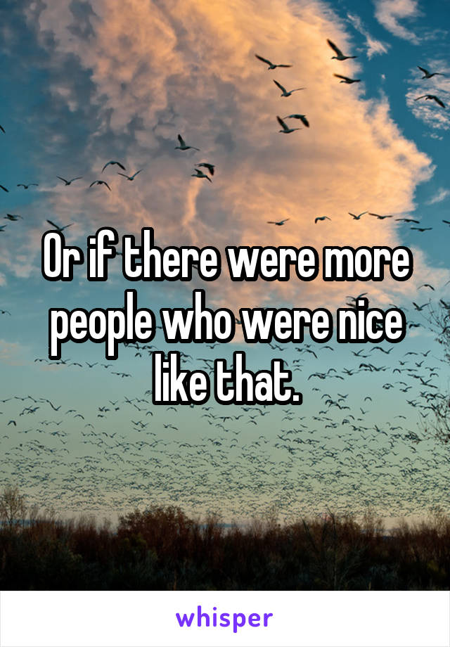 Or if there were more people who were nice like that.