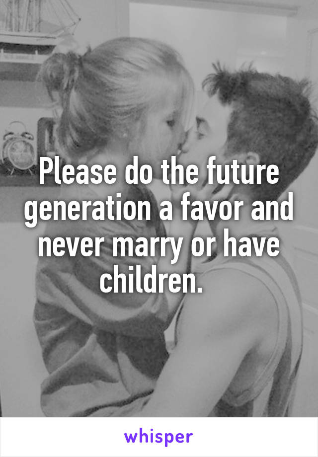 Please do the future generation a favor and never marry or have children.  