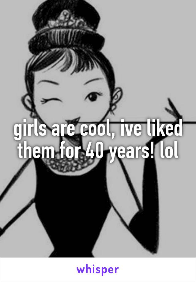 girls are cool, ive liked them for 40 years! lol