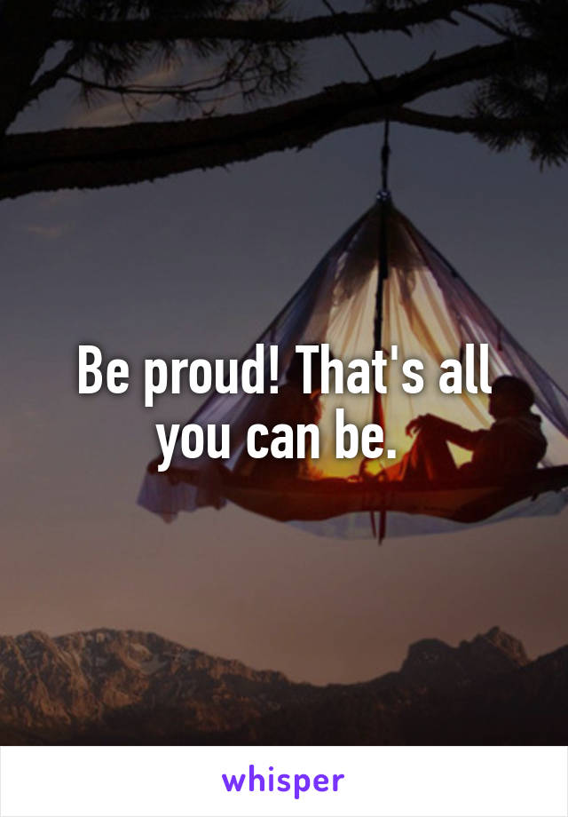 Be proud! That's all you can be. 