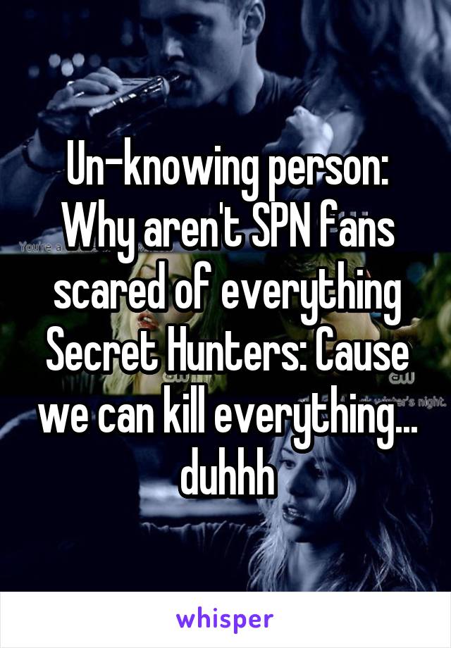 Un-knowing person: Why aren't SPN fans scared of everything
Secret Hunters: Cause we can kill everything... duhhh