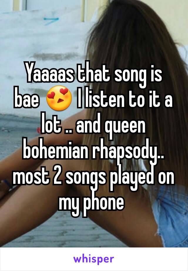 Yaaaas that song is bae 😍 I listen to it a lot .. and queen bohemian rhapsody.. most 2 songs played on my phone 