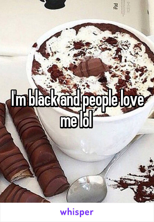 I'm black and people love me lol 