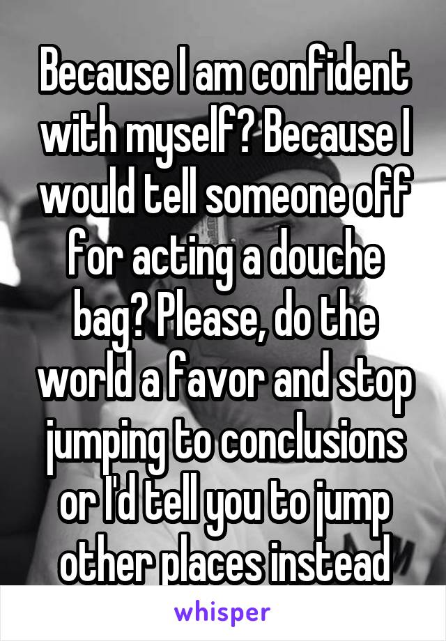 Because I am confident with myself? Because I would tell someone off for acting a douche bag? Please, do the world a favor and stop jumping to conclusions or I'd tell you to jump other places instead