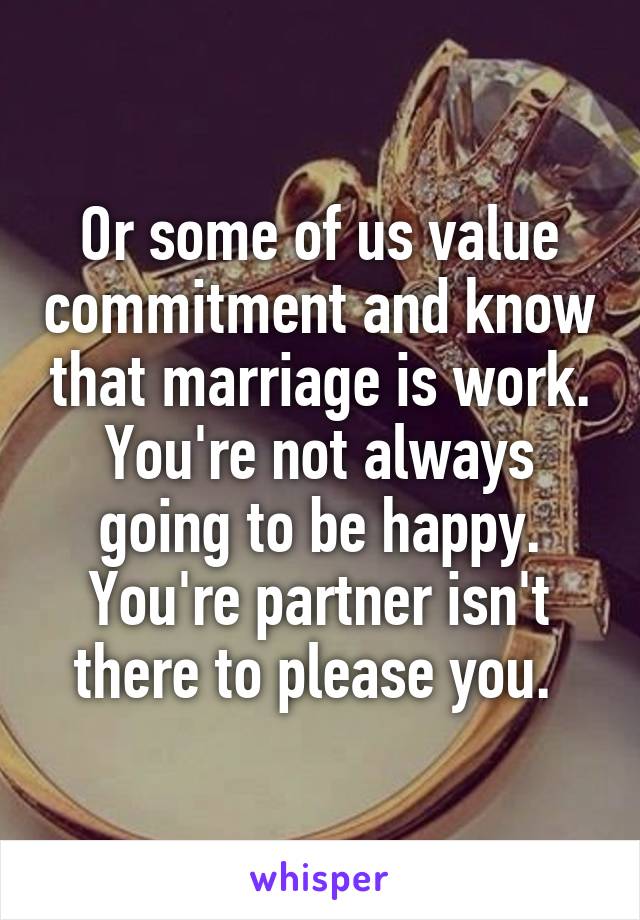 Or some of us value commitment and know that marriage is work. You're not always going to be happy. You're partner isn't there to please you. 