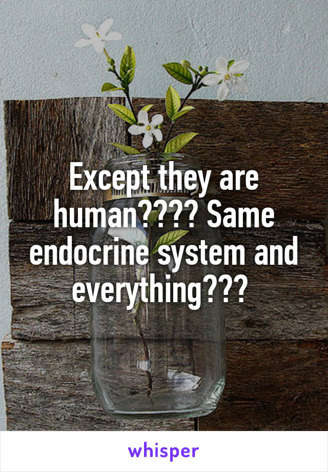 Except they are human???? Same endocrine system and everything??? 