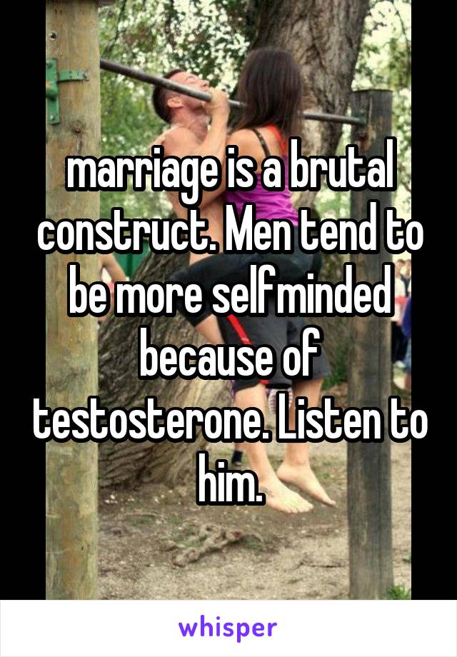 marriage is a brutal construct. Men tend to be more selfminded because of testosterone. Listen to him.