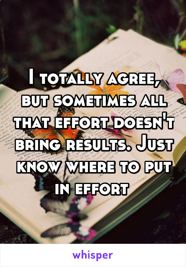 I totally agree, but sometimes all that effort doesn't bring results. Just know where to put in effort 