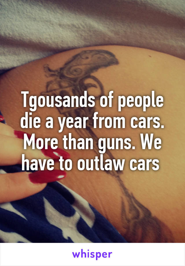 Tgousands of people die a year from cars. More than guns. We have to outlaw cars 