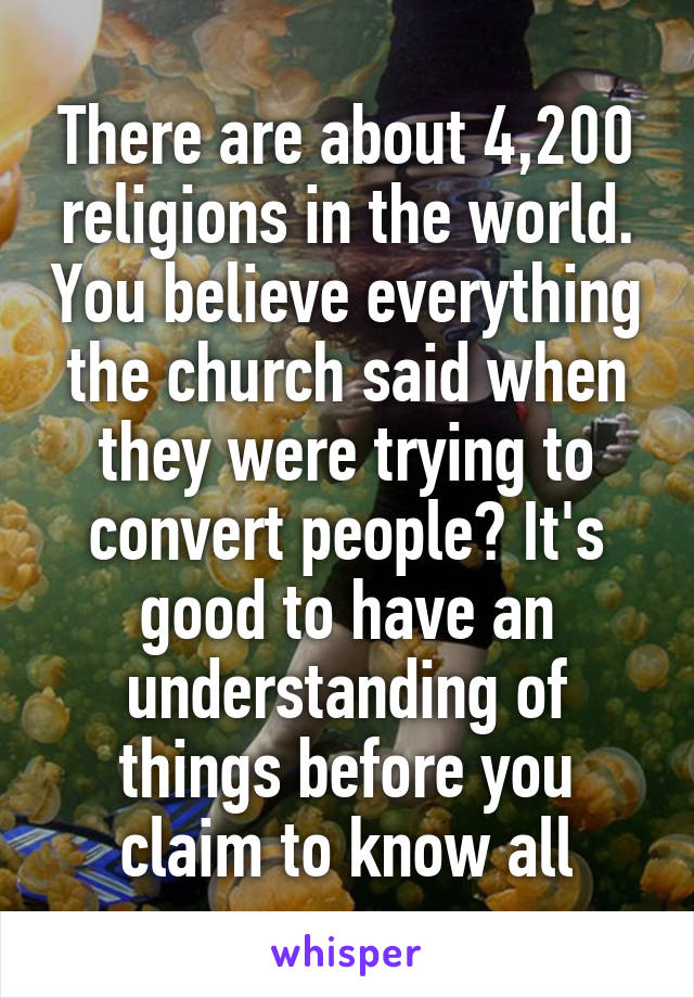 There are about 4,200 religions in the world. You believe everything the church said when they were trying to convert people? It's good to have an understanding of things before you claim to know all