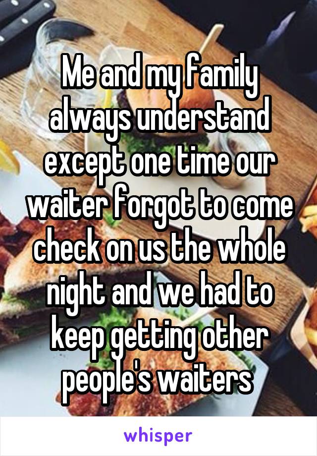 Me and my family always understand except one time our waiter forgot to come check on us the whole night and we had to keep getting other people's waiters 