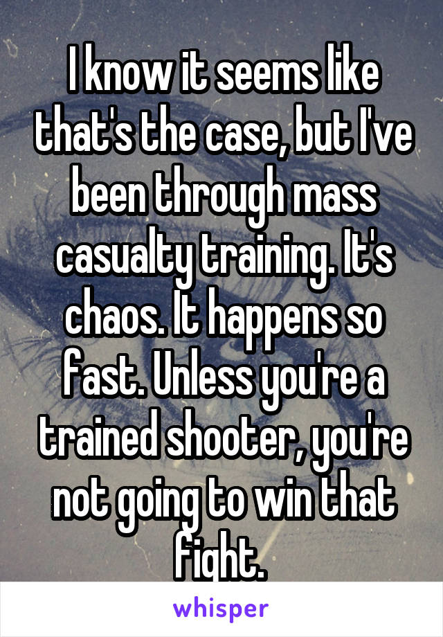 I know it seems like that's the case, but I've been through mass casualty training. It's chaos. It happens so fast. Unless you're a trained shooter, you're not going to win that fight. 