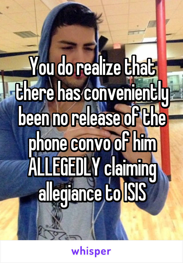 You do realize that there has conveniently been no release of the phone convo of him ALLEGEDLY claiming allegiance to ISIS