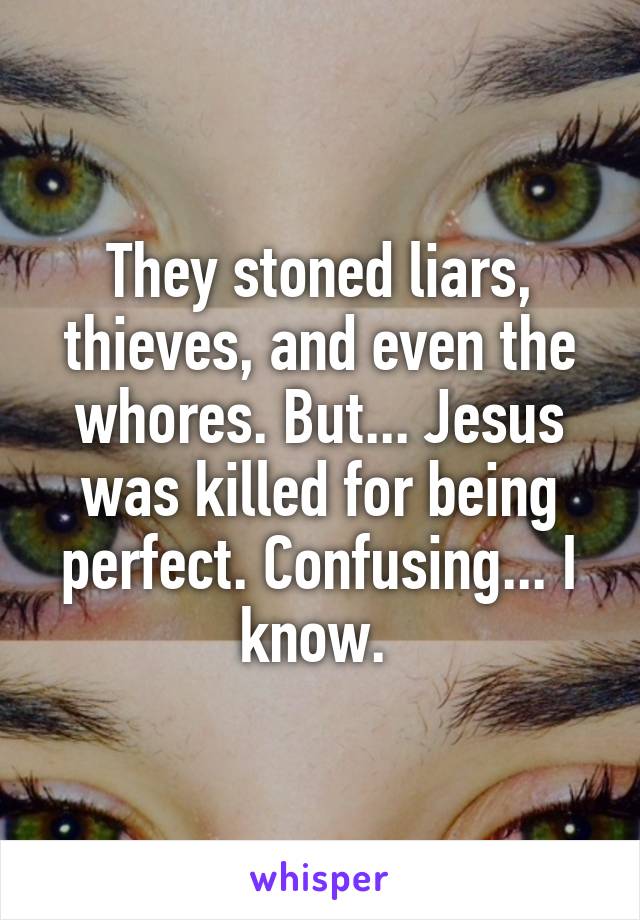 They stoned liars, thieves, and even the whores. But... Jesus was killed for being perfect. Confusing... I know. 