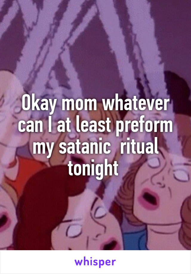 Okay mom whatever can I at least preform my satanic  ritual tonight 