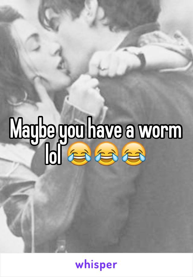 Maybe you have a worm lol 😂😂😂