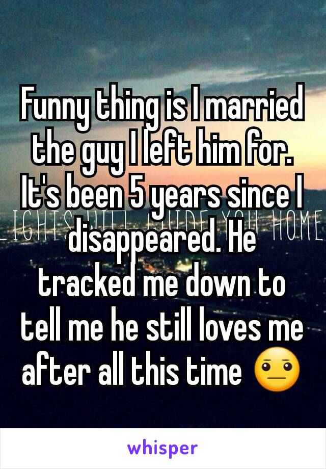 Funny thing is I married the guy I left him for. It's been 5 years since I disappeared. He tracked me down to tell me he still loves me after all this time 😐