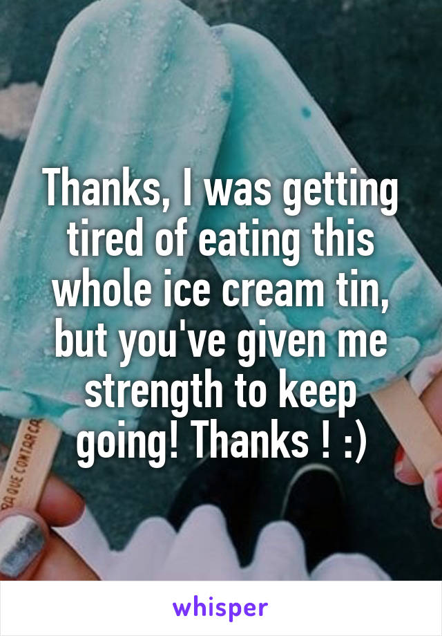 Thanks, I was getting tired of eating this whole ice cream tin, but you've given me strength to keep going! Thanks ! :)