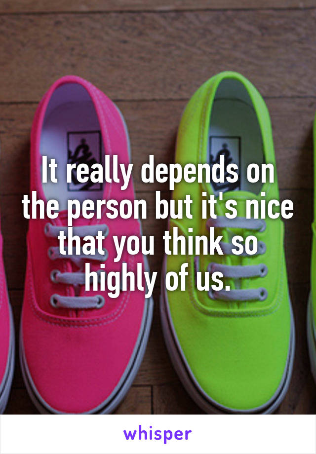 It really depends on the person but it's nice that you think so highly of us.