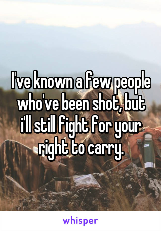 I've known a few people who've been shot, but i'll still fight for your right to carry.