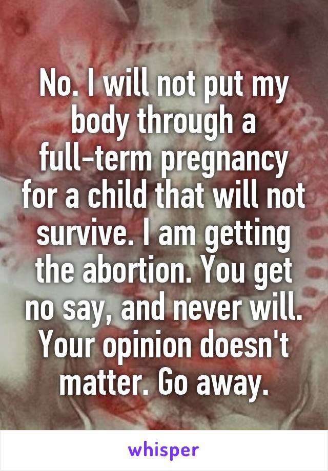 No. I will not put my body through a full-term pregnancy for a child that will not survive. I am getting the abortion. You get no say, and never will. Your opinion doesn't matter. Go away.