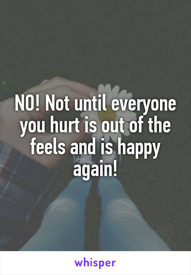 NO! Not until everyone you hurt is out of the feels and is happy again!