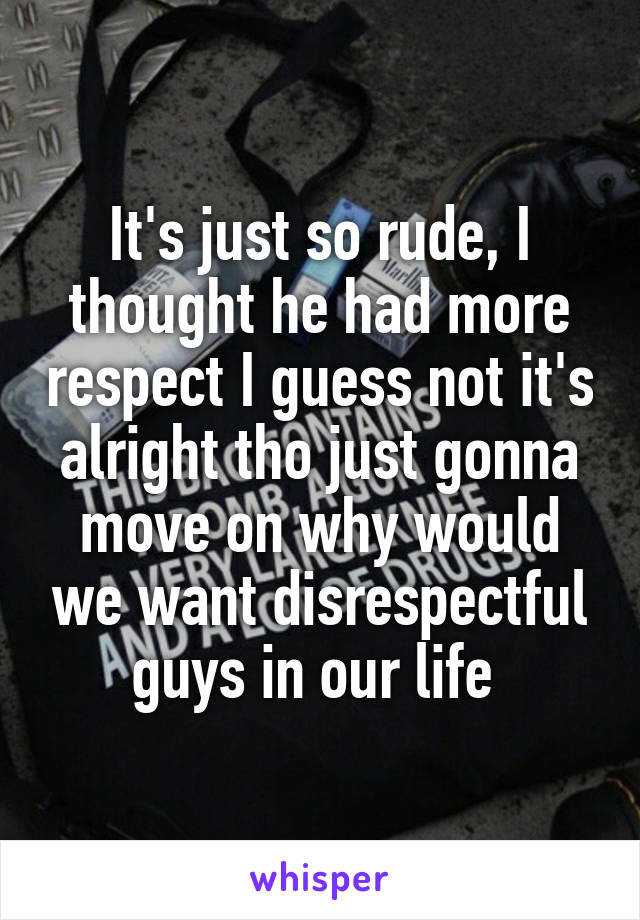 It's just so rude, I thought he had more respect I guess not it's alright tho just gonna move on why would we want disrespectful guys in our life 