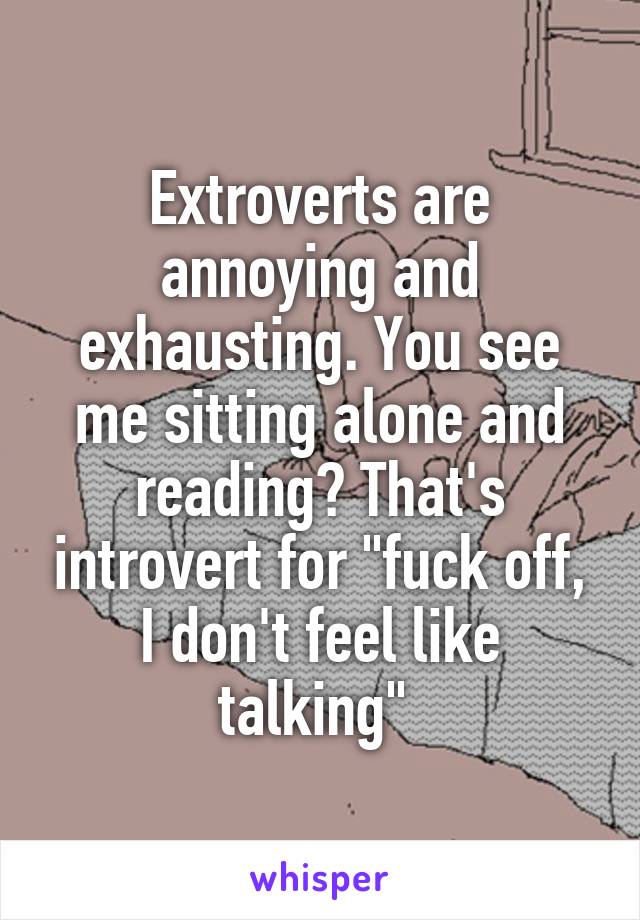 Extroverts are annoying and exhausting. You see me sitting alone and reading? That's introvert for "fuck off, I don't feel like talking" 