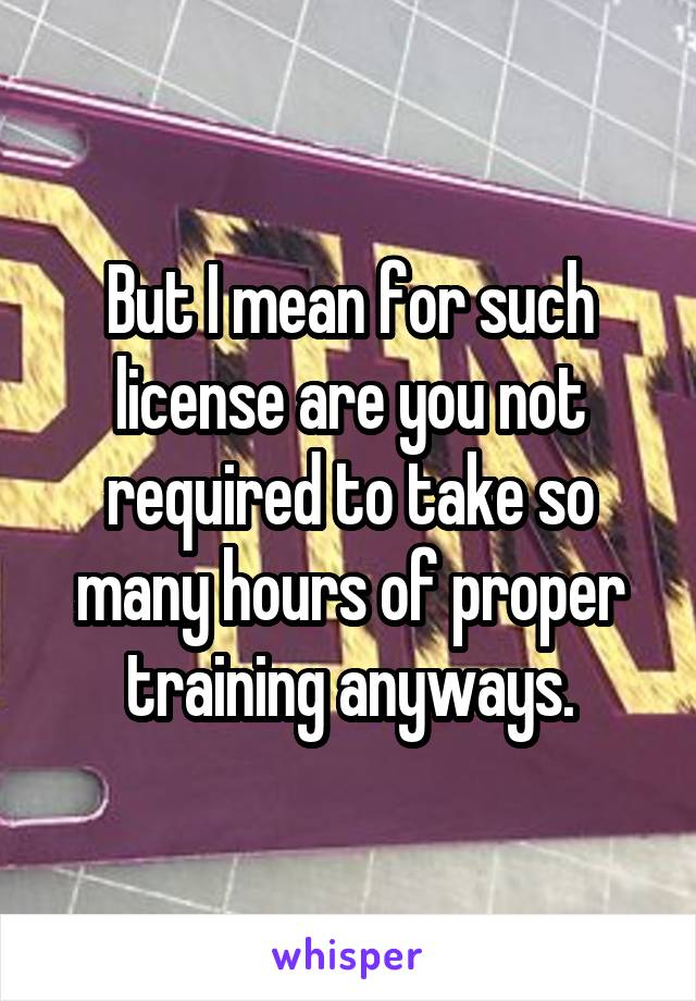 But I mean for such license are you not required to take so many hours of proper training anyways.