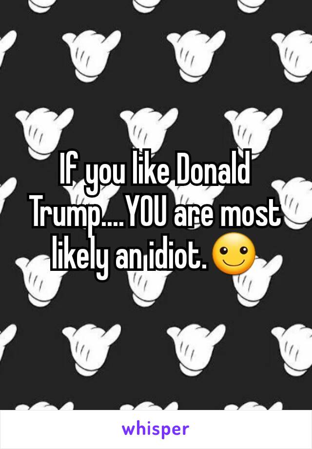 If you like Donald Trump....YOU are most likely an idiot.☺