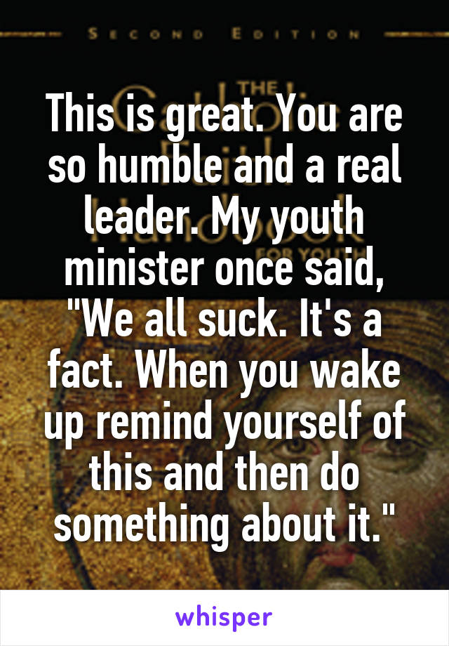 This is great. You are so humble and a real leader. My youth minister once said, "We all suck. It's a fact. When you wake up remind yourself of this and then do something about it."