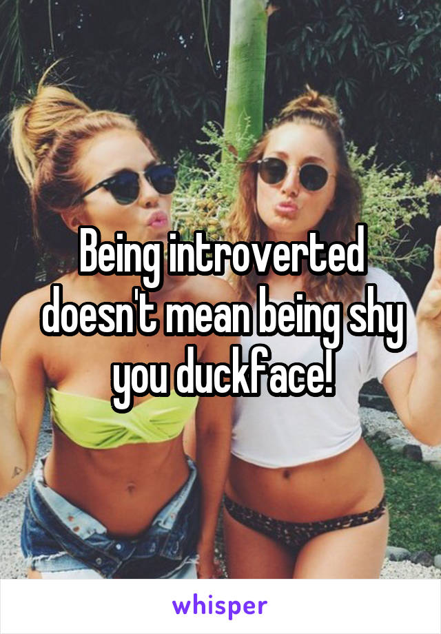 Being introverted doesn't mean being shy you duckface!