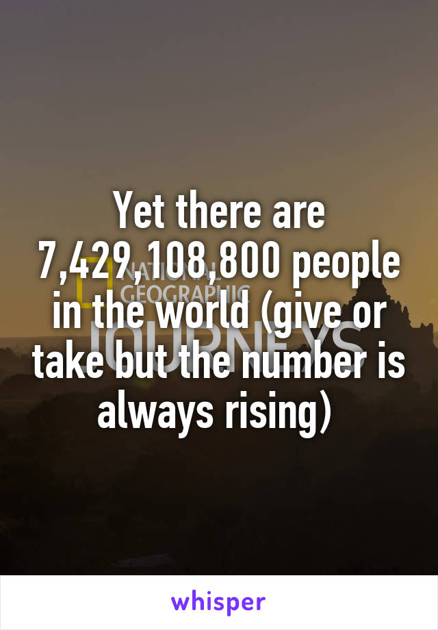 Yet there are 7,429,108,800 people in the world (give or take but the number is always rising) 