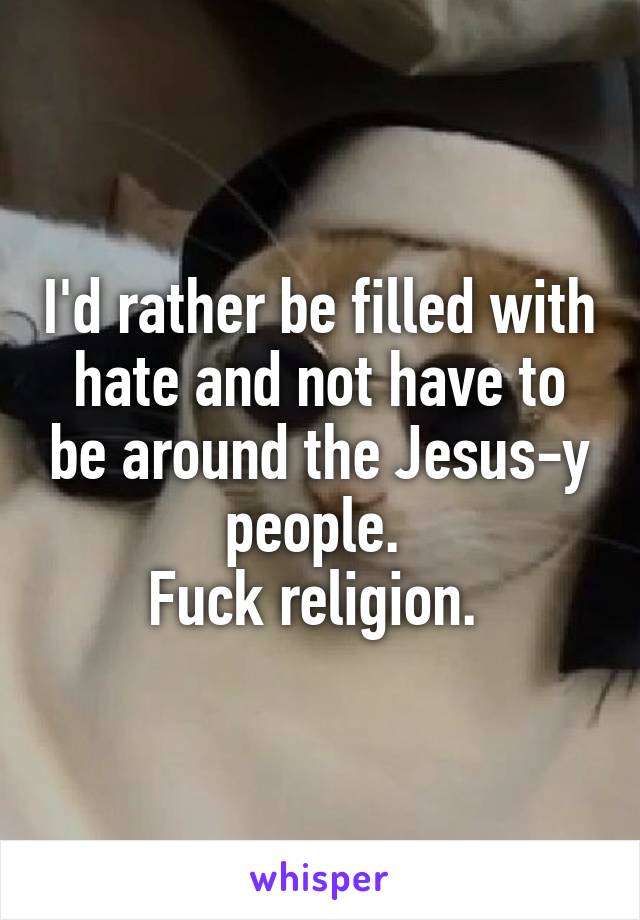 I'd rather be filled with hate and not have to be around the Jesus-y people. 
Fuck religion. 