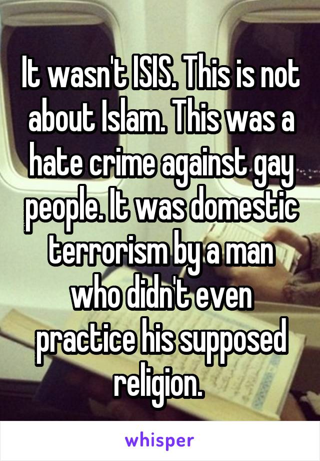 It wasn't ISIS. This is not about Islam. This was a hate crime against gay people. It was domestic terrorism by a man who didn't even practice his supposed religion. 