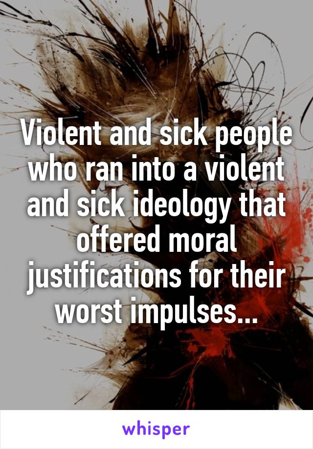 Violent and sick people who ran into a violent and sick ideology that offered moral justifications for their worst impulses...