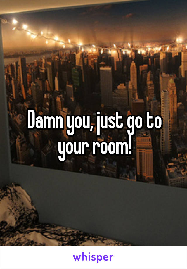 Damn you, just go to your room!