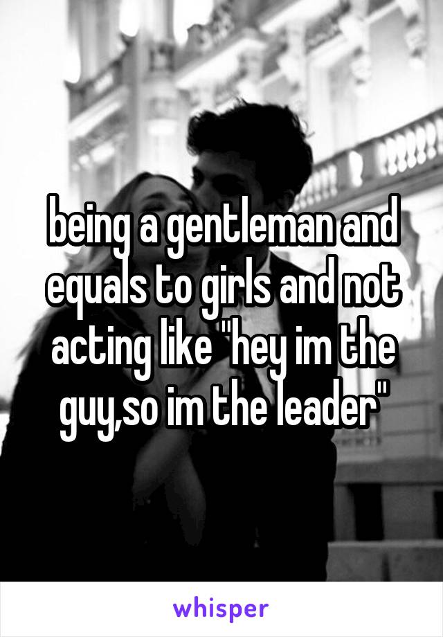 being a gentleman and equals to girls and not acting like "hey im the guy,so im the leader"