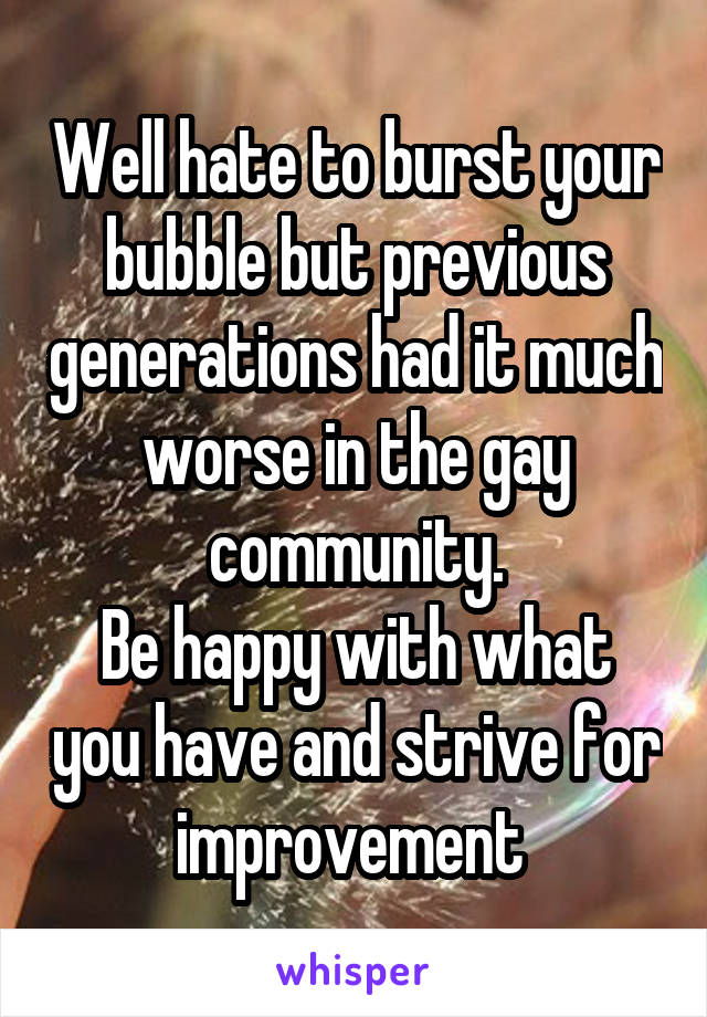 Well hate to burst your bubble but previous generations had it much worse in the gay community.
Be happy with what you have and strive for improvement 