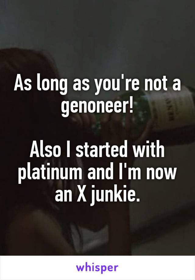 As long as you're not a genoneer!

Also I started with platinum and I'm now an X junkie.