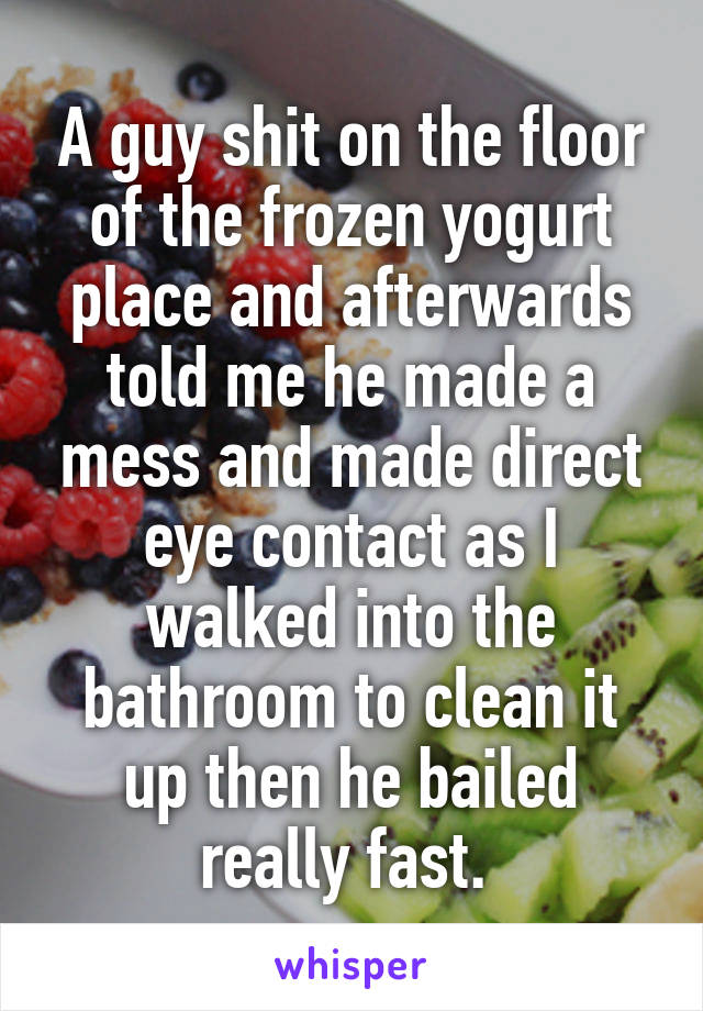 A guy shit on the floor of the frozen yogurt place and afterwards told me he made a mess and made direct eye contact as I walked into the bathroom to clean it up then he bailed really fast. 